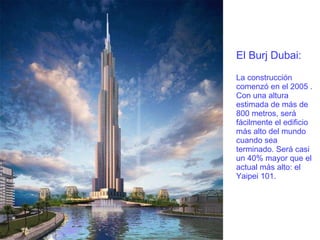 El Burj Dubai: La construcción comenzó en el 2005 . Con una altura estimada de más de 800 metros, será fácilmente el edificio más alto del mundo cuando sea terminado. Será casi un 40% mayor que el actual más alto: el Yaipei 101. 