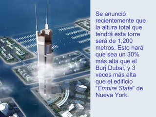 Se anunció recientemente que la altura total que tendrá esta torre será de 1,200 metros. Esto hará que sea un 30% más alta que el Burj Dubai, y 3 veces más alta que el edificio “ Empire State ” de Nueva York. 