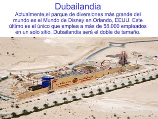 Dubailandia Actualmente,el parque de diversiones más grande del mundo es el Mundo de Disney en Orlando, EEUU. Este último es el único que emplea a más de 58,000 empleados en un solo sitio. Dubailandia será el doble de tamaño. 