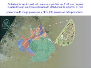 Dubailandia será construido en una superficie de 3 billones de pies cuadrados con un costo estimado de 20 billones de dólares. El sitio contendrá 45 mega proyectos y otros 200 proyectos más pequeños.   