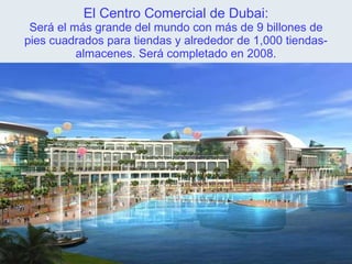 El Centro Comercial de Dubai: Será el más grande del mundo con más de 9 billones de pies cuadrados para tiendas y alrededor de 1,000 tiendas-almacenes. Será completado en 2008. 