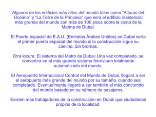 Algunos de los edificios más altos del mundo tales como “Alturas del Océano” y “La Torre de la Princesa” que será el edificio residencial más grande del mundo con más de 100 pisos sobre la costa de la Marina de Dubai. El Puerto espacial de E.A.U. (Emiratos Árabes Unidos) en Dubai sería el primer puerto espacial del mundo si la construcción sigue su camino. Sin bromas. Otra locura: El sistema del Metro de Dubai: Una vez completado, se convertirá en el más grande sistema ferroviario totalmente automatizado del mundo. El Aeropuerto Internacional Central del Mundo de Dubai, llegará a ser el aeropuerto más grande del mundo por su tamaño, cuando sea completado. Eventualmente llegará a ser también el más concurrido del mundo basado en su número de pasajeros. Existen más trabajadores de la construcción en Dubai que ciudadanos propios de la localidad. 