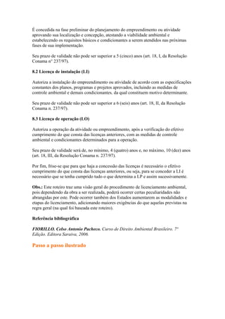 É concedida na fase preliminar do planejamento do empreendimento ou atividade
aprovando sua localização e concepção, atestando a viabilidade ambiental e
estabelecendo os requisitos básicos e condicionantes a serem atendidos nas próximas
fases de sua implementação.
Seu prazo de validade não pode ser superior a 5 (cinco) anos (art. 18, I, da Resolução
Conama n° 237/97).
8.2 Licença de instalação (LI)
Autoriza a instalação do empreendimento ou atividade de acordo com as especificações
constantes dos planos, programas e projetos aprovados, incluindo as medidas de
controle ambiental e demais condicionantes, da qual constituem motivo determinante.
Seu prazo de validade não pode ser superior a 6 (seis) anos (art. 18, II, da Resolução
Conama n. 237/97).
8.3 Licença de operação (LO)
Autoriza a operação da atividade ou empreendimento, após a verificação do efetivo
cumprimento do que consta das licenças anteriores, com as medidas de controle
ambiental e condicionantes determinados para a operação.
Seu prazo de validade será de, no mínimo, 4 (quatro) anos e, no máximo, 10 (dez) anos
(art. 18, III, da Resolução Conama n. 237/97).
Por fim, frise-se que para que haja a concessão das licenças é necessário o efetivo
cumprimento do que consta das licenças anteriores, ou seja, para se conceder a LI é
necessário que se tenha cumprido tudo o que determina a LP e assim sucessivamente.
Obs.: Este roteiro traz uma visão geral do procedimento de licenciamento ambiental,
pois dependendo da obra a ser realizada, poderá ocorrer certas peculiaridades não
abrangidas por este. Pode ocorrer também dos Estados aumentarem as modalidades e
etapas do licenciamento, adicionando maiores exigências do que aquelas previstas na
regra geral (na qual foi baseada este roteiro).
Referência bibliográfica
FIORILLO. Celso Antonio Pacheco. Curso de Direito Ambiental Brasileiro. 7ª
Edição. Editora Saraiva, 2006.
Passo a passo ilustrado
 