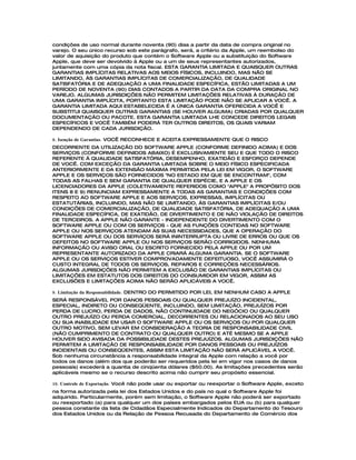 condições de uso normal durante noventa (90) dias a partir da data de compra original no
varejo. O seu único recurso sob este parágrafo, será, a critério da Apple, um reembolso do
valor de aquisição do produto que contém o Software Apple ou a substituição do Software
Apple, que deve ser devolvido à Apple ou a um de seus representantes autorizados,
juntamente com uma cópia da nota fiscal. ESTA GARANTIA LIMITADA E QUAISQUER OUTRAS
GARANTIAS IMPLÍCITAS RELATIVAS AOS MEIOS FÍSICOS, INCLUINDO, MAS NÃO SE
LIMITANDO, ÀS GARANTIAS IMPLÍCITAS DE COMERCIALIZAÇÃO, DE QUALIDADE
SATISFATÓRIA E DE ADEQUAÇÃO A UMA FINALIDADE ESPECÍFICA, ESTÃO LIMITADAS A UM
PERÍODO DE NOVENTA (90) DIAS CONTADOS A PARTIR DA DATA DA COMPRA ORIGINAL NO
VAREJO. ALGUMAS JURISDIÇÕES NÃO PERMITEM LIMITAÇÕES RELATIVAS À DURAÇÃO DE
UMA GARANTIA IMPLÍCITA, PORTANTO ESTA LIMITAÇÃO PODE NÃO SE APLICAR A VOCÊ. A
GARANTIA LIMITADA AQUI ESTABELECIDA É A ÚNICA GARANTIA OFERECIDA A VOCÊ E
SUBSTITUI QUAISQUER OUTRAS GARANTIAS (SE HOUVER ALGUMA) CRIADAS POR QUALQUER
DOCUMENTAÇÃO OU PACOTE. ESTA GARANTIA LIMITADA LHE CONCEDE DIREITOS LEGAIS
ESPECÍFICOS E VOCÊ TAMBÉM PODERÁ TER OUTROS DIREITOS, OS QUAIS VARIAM
DEPENDENDO DE CADA JURISDIÇÃO.

8. Isenção de Garantias. VOCÊ RECONHECE E ACEITA EXPRESSAMENTE QUE O RISCO
DECORRENTE DA UTILIZAÇÃO DO SOFTWARE APPLE (CONFORME DEFINIDO ACIMA) E DOS
SERVIÇOS (CONFORME DEFINIDOS ABAIXO) É EXCLUSIVAMENTE SEU E QUE TODO O RISCO
REFERENTE À QUALIDADE SATISFATÓRIA, DESEMPENHO, EXATIDÃO E ESFORÇO DEPENDE
DE VOCÊ. COM EXCEÇÃO DA GARANTIA LIMITADA SOBRE O MEIO FÍSICO ESPECIFICADA
ANTERIORMENTE E DA EXTENSÃO MÁXIMA PERMITIDA PELA LEI EM VIGOR, O SOFTWARE
APPLE E OS SERVIÇOS SÃO FORNECIDOS "NO ESTADO EM QUE SE ENCONTRAM", COM
TODAS AS FALHAS E SEM GARANTIA DE QUALQUER ESPÉCIE, E A APPLE E OS
LICENCIADORES DA APPLE (COLETIVAMENTE REFERIDOS COMO "APPLE" A PROPÓSITO DOS
ITENS 8 E 9) RENUNCIAM EXPRESSAMENTE A TODAS AS GARANTIAS E CONDIÇÕES COM
RESPEITO AO SOFTWARE APPLE E AOS SERVIÇOS, EXPRESSAS, IMPLÍCITAS OU
ESTATUTÁRIAS, INCLUINDO, MAS NÃO SE LIMITANDO, ÀS GARANTIAS IMPLÍCITAS E/OU
CONDIÇÕES DE COMERCIALIZAÇÃO, DE QUALIDADE SATISFATÓRIA, DE ADEQUAÇÃO A UMA
FINALIDADE ESPECÍFICA, DE EXATIDÃO, DE DIVERTIMENTO E DE NÃO VIOLAÇÃO DE DIREITOS
DE TERCEIROS. A APPLE NÃO GARANTE - INDEPENDENTE DO DIVERTIMENTO COM O
SOFTWARE APPLE OU COM OS SERVIÇOS - QUE AS FUNÇÕES CONTIDAS NO SOFTWARE
APPLE OU NOS SERVIÇOS ATENDAM ÀS SUAS NECESSIDADES, QUE A OPERAÇÃO DO
SOFTWARE APPLE OU DOS SERVIÇOS SERÁ ININTERRUPTA OU LIVRE DE ERROS OU QUE OS
DEFEITOS NO SOFTWARE APPLE OU NOS SERVIÇOS SERÃO CORRIGIDOS. NENHUMA
INFORMAÇÃO OU AVISO ORAL OU ESCRITO FORNECIDO PELA APPLE OU POR UM
REPRESENTANTE AUTORIZADO DA APPLE CRIARÁ ALGUMA GARANTIA. SE O SOFTWARE
APPLE OU OS SERVIÇOS ESTIVER COMPROVADAMENTE DEFEITUOSO, VOCÊ ASSUMIRÁ O
CUSTO INTEGRAL DE TODOS OS SERVIÇOS, REPAROS E CORREÇÕES NECESSÁRIOS.
ALGUMAS JURISDIÇÕES NÃO PERMITEM A EXCLUSÃO DE GARANTIAS IMPLÍCITAS OU
LIMITAÇÕES EM ESTATUTOS DOS DIREITOS DO CONSUMIDOR EM VIGOR, ASSIM AS
EXCLUSÕES E LIMITAÇÕES ACIMA NÃO SERÃO APLICÁVEIS A VOCÊ.

9. Limitação da Responsabilidade. DENTRO DO PERMITIDO POR LEI, EM NENHUM CASO A APPLE
SERÁ RESPONSÁVEL POR DANOS PESSOAIS OU QUALQUER PREJUÍZO INCIDENTAL,
ESPECIAL, INDIRETO OU CONSEQÜENTE, INCLUINDO, SEM LIMITAÇÃO, PREJUÍZOS POR
PERDA DE LUCRO, PERDA DE DADOS, NÃO CONTINUIDADE DO NEGÓCIO OU QUALQUER
OUTRO PREJUÍZO OU PERDA COMERCIAL, DECORRENTES OU RELACIONADOS AO SEU USO
OU SUA INABILIDADE EM USAR O SOFTWARE APPLE OU OS SERVIÇOS OU POR QUALQUER
OUTRO MOTIVO, SEM LEVAR EM CONSIDERAÇÃO A TEORIA DE RESPONSABILIDADE CIVIL
(NÃO CUMPRIMENTO DE CONTRATO OU QUALQUER OUTRO) E ATÉ MESMO SE A APPLE
HOUVER SIDO AVISADA DA POSSIBILIDADE DESTES PREJUÍZOS. ALGUMAS JURISDIÇÕES NÃO
PERMITEM A LIMITAÇÃO DE RESPONSABILIDADE POR DANOS PESSOAIS OU PREJUÍZOS
INCIDENTAIS OU CONSEQÜENTES, ASSIM ESTA LIMITAÇÃO NÃO SERÁ APLICÁVEL A VOCÊ.
Sob nenhuma circunstância a responsabilidade integral da Apple com relação a você por
todos os danos (além dos que poderão ser requeridos pela lei em vigor nos casos de danos
pessoais) excederá a quantia de cinqüenta dólares ($50.00). As limitações precedentes serão
aplicáveis mesmo se o recurso descrito acima não cumprir seu propósito essencial.

10. Controle de Exportação. Você não pode usar ou exportar ou reexportar o Software Apple, exceto
na forma autorizada pela lei dos Estados Unidos e do país no qual o Software Apple foi
adquirido. Particularmente, porém sem limitação, o Software Apple não poderá ser exportado
ou reexportado (a) para qualquer um dos países embargados pelos EUA ou (b) para qualquer
pessoa constante da lista de Cidadãos Especialmente Indicados do Departamento do Tesouro
dos Estados Unidos ou da Relação de Pessoa Recusada do Departamento de Comércio dos
 