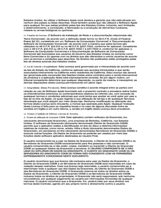 Estados Unidos. Ao utilizar o Software Apple você declara e garante que não está situado em
nenhum dos países ou listas descritas. Você também aceita que não utilizará o Software Apple
para qualquer fim que esteja proibido pelas leis dos Estados Unidos, incluindo, sem limitação,
o desenvolvimento, a concepção, a fabricação ou a produção de elementos nucleares,
mísseis ou armas biológicas ou químicas.

11. Usuários do Governo. O Software de Instalação de Rede e a documentação relacionada são
"Itens Comerciais", de acordo com a definição deste termo no 48 C.F.R. (Code of Federal
Rules) §2.101, consistindo em um "Software de Computador Comercial" e "Documentação de
Software de Computador Comercial", de acordo com a maneira que estes termos são
utilizados no 48 C.F.R. §12.212 ou no 48 C.F.R. §227.7202, conforme for aplicável. Consistente
com o 48 C.F.R. §12.212 ou 48 C.F.R. §227.7202-1 à 227.7202-4, conforme for aplicável, o
Software de Computador Comercial e a Documentação de Software de Computador
Comercial são licenciados aos usuários do Governo dos Estados Unidos (a) somente como
Itens Comerciais e (b) apenas com os direitos que são oferecidos a outros usuários de acordo
com os termos e condições aqui descritos. Os direitos não publicados estão protegidos pelas
leis de direitos autorais dos Estados Unidos.

12. Lei de Controle e Exeqüibilidade. Esta Licença será governada por e interpretada de acordo com
as leis do Estado da Califórnia, conforme aplicado aos acordos introduzidos e que serão
executados inteiramente na Califórnia entre residentes da Califórnia. Esta Licença não deverá
ser governada pela convenção das Nações Unidas sobre contratos para a venda internacional
de produtos e a aplicação desta está expressamente excluída. Se por algum motivo, um
tribunal competente determine que qualquer disposição, ou parte da mesma, é inexeqüível, as
demais disposições desta Licença permanecerão em pleno vigor.

13. Integralidade; Idioma Prevalecente. Esta Licença constitui o acordo integral entre as partes com
relação ao uso do Software Apple licenciado sob o presente contrato e prevalece sobre todos
os entendimentos anteriores ou contemporâneos relativos ao referido uso, com exceção de
quaisquer termos e condições adicionais que você tenha que aceitar se você optar por usar a
loja de on-line da Apple, os quais regerão a sua utilização de tal loja e de quaisquer Serviços
downloads que você adquirir por meio dessa loja. Nenhuma modificação ou alteração dos
termos desta Licença será vinculante, a menos que assinada pela Apple. Qualquer tradução
desta Licença é feita para os requisitos locais e no caso de alguma discussão entre as
versões em Inglês e em outro idioma, a versão em Inglês desta Licença deve prevalecer.

14. Termos e Condições de Software e Serviço de Terceiros.
A. Termos de utilização do Gracenote CDDB. Este aplicativo contém software da Gracenote, Inc.
(doravante denominada Gracenote), uma empresa de Berkeley, Califórnia, nos Estados
Unidos. O software da Gracenote (doravante denominado Cliente do Gracenote CDDB)
permite que o aplicativo realize a identificação on-line do disco e obtenha informações
relativas às músicas, como nome, artista, trilha e título (doravante denominados Dados da
Gracenote), em servidores on-line (doravante denominados Servidores do Gracenote CDDB) e
execute outras funções. Os Dados da Gracenote só poderão ser usados por meio das
funções deste software aplicativo destinadas ao Usuário Final.

O usuário compromete-se a usar os Dados da Gracenote, o Cliente do Gracenote CDDB e os
Servidores do Gracenote CDDB exclusivamente para fins pessoais e não comerciais. O
usuário compromete-se a não ceder, copiar, transferir ou transmitir o Cliente do Gracenote
CDDB ou quaisquer Dados da Gracenote a terceiros. O USUÁRIO COMPROMETE-SE A NÃO
USAR OU EXPLORAR OS DADOS DA GRACENOTE, O CLIENTE DO GRACENOTE CDDB OU OS
SERVIDORES DO GRACENOTE CDDB DE FORMA NÃO CONDIZENTE COM AS PERMISSÕES
EXPRESSAMENTE CONCEDIDAS NESTE DOCUMENTO.

O usuário reconhece que sua licença não exclusiva para usar os Dados da Gracenote, o
Cliente do Gracenote CDDB e os Servidores do Gracenote CDDB será rescindida em caso de
violação dessas restrições. Caso sua licença seja rescindida, o usuário compromete-se a
interromper todo e qualquer uso dos Dados da Gracenote, do Cliente do Gracenote CDDB e
dos Servidores do Gracenote CDDB. A Gracenote reserva-se todos os direitos sobre os
Dados da Gracenote, o Cliente do Gracenote CDDB e os Servidores do Gracenote CDDB,
inclusive todos os direitos de propriedade. A Gracenote não será responsável, sob nenhuma
circunstância, por qualquer pagamento ao usuário por informações fornecidas de qualquer
natureza. O usuário reconhece que a Gracenote, Inc. poderá zelar por seus direitos nos
termos deste Contrato, agindo em seu próprio nome e diretamente contra o usuário.
 