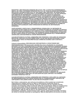 ENCONTRA", SEM NENHUMA GARANTIA SEJA QUAL FOR. A 3COM FICA EXPRESSAMENTE
ISENTA, EM TODA A EXTENSÃO PERMITIDA PELA LEI, DE TODAS AS GARANTIAS EXPRESSAS,
IMPLÍCITAS E ESTABELECIDAS PELA LEI, INCLUINDO, SEM LIMITAÇÃO, AS GARANTIAS DE
COMERCIALIZAÇÃO, DE ADEQUAÇÃO A UM PROPÓSITO PARTICULAR, E DE NÃO INFRAÇÃO
DOS DIREITOS DE PROPRIEDADE. A 3COM FICA ISENTA DE TODAS AS GARANTIAS
RELACIONADAS À SEGURANÇA, CONFIABILIDADE, CONVENIÊNCIA E DESEMPENHO DO
SERVIÇO DE SINTONIZAÇÃO KERBANGO. A 3COM FICA ISENTA DE TODAS AS GARANTIAS
RELACIONADAS A INFORMAÇÕES OU CONSELHOS OBTIDOS POR MEIO DO SERVIÇO DE
SINTONIZAÇÃO KERBANGO. A 3COM FICA ISENTA DE TODAS AS GARANTIAS RELACIONADAS
A SERVIÇOS OU MERCADORIAS RECEBIDOS POR MEIO DE OU ANUNCIADOS NO SERVIÇO DE
SINTONIZAÇÃO KERBANGO OU RECEBIDOS POR MEIO DE LINKS FORNECIDOS PELO SERVIÇO
DE SINTONIZAÇÃO KERBANGO, BEM COMO DE QUALQUER INFORMAÇÃO OU CONSELHO
RECEBIDO POR QUAISQUER LINKS FORNECIDOS NO SERVIÇO DE SINTONIZAÇÃO
KERBANGO.

VOCÊ ENTENDE E ACEITA QUE A TRANSFERÊNCIA (DOWNLOAD) OU OBTENÇÃO DE
QUALQUER OUTRA FORMA DE MATERIAL OU DADOS POR MEIO DA UTILIZAÇÃO DO SERVIÇO
DE SINTONIZAÇÃO KERBANGO É FEITA SOB SUA TOTAL RESPONSABILIDADE E RISCO E QUE
SOMENTE VOCÊ SERÁ RESPONSÁVEL POR QUAISQUER DANOS OCASIONADOS AO SISTEMA
DO SEU COMPUTADOR OU PELA PERDA DE DADOS OCASIONADAS PELA TRANSFERÊNCIA
(DOWNLOAD) DOS MATERIAIS OU DADOS MENCIONADOS.

ALGUNS ESTADOS OU OUTRAS JURISDIÇÕES NÃO PERMITEM A EXCLUSÃO DE GARANTIAS
IMPLÍCITAS, PORTANTO AS EXCLUSÕES ACIMA TALVEZ NÃO SEJAM APLICÁVEIS A VOCÊ.
TALVEZ VOCÊ TENHA OUTROS DIREITOS QUE VARIAM DE ACORDO COM O ESTADO E
JURISDIÇÃO.

Limitação de Responsabilidade. SOB NENHUMA CIRCUNSTÂNCIA A 3COM PODERÁ SER
RESPONSABILIZADA POR QUALQUER USUÁRIO PELA SUA UTILIZAÇÃO OU UTILIZAÇÃO
INCORRETA OU PELA CONFIABILIDADE DO SERVIÇO DE SINTONIZAÇÃO KERBANGO ADVINDA
DE QUALQUER RECLAMAÇÃO RELACIONADA A ESTA LICENÇA OU AO CONTEÚDO DESCRITO
NESTE DOCUMENTO. ESTA LIMITAÇÃO DE RESPONSABILIDADE SERÁ APLICADA PARA EVITAR
O REEMBOLSO POR DANOS DIRETOS, INDIRETOS, INCIDENTAIS, CONSEQÜENCIAIS,
ESPECIAIS, EXEMPLARES E PUNITIVOS SE A RECLAMAÇÃO MENCIONADA ESTIVER BASEADA
NA GARANTIA, CONTRATO, PREJUÍZO (INCLUINDO NEGLIGÊNCIA), OU DE OUTRA FORMA
(AINDA QUE A 3COM TENHA SIDO AVISADA SOBRE A POSSIBILIDADE DE TAIS DANOS). ESTA
LIMITAÇÃO DE RESPONSABILIDADE SERÁ APLICADA AINDA QUE OS DANOS ADVENHAM DO
USO OU DA UTILIZAÇÃO INCORRETA E DA CONFIANÇA NO SERVIÇO DE SINTONIZAÇÃO
KERBANGO, DA INABILIDADE PARA UTILIZAR O SERVIÇO DE SINTONIZAÇÃO KERBANGO OU
DA INTERRUPÇÃO, SUSPENSÃO OU TÉRMINO DO SERVIÇO DE SINTONIZAÇÃO KERBANGO
(INCLUINDO OS DANOS CAUSADOS POR TERCEIROS). ESTA LIMITAÇÃO TAMBÉM SERÁ
APLICADA EM DANOS CAUSADOS POR OUTROS SERVIÇOS OU MERCADORIAS RECEBIDAS
ATRAVÉS DE OU ANUNCIADAS NO SERVIÇO DE SINTONIZAÇÃO KERBANGO, BEM COMO EM
RAZÃO DE UMA INFORMAÇÃO OU CONSELHO RECEBIDO POR MEIO DE OU ANUNCIADO NO
SERVIÇO DE SINTONIZAÇÃO KERBANGO. ESTA LIMITAÇÃO TAMBÉM SERÁ APLICADA, SEM
LIMITAÇÕES, AOS CUSTOS DE AQUISIÇÃO DE MERCADORIAS OU SERVIÇOS SUBSTITUTOS,
PERDA DE LUCROS OU PERDA DE DADOS. ESTA LIMITAÇÃO AINDA SERÁ APLICADA COM
RESPEITO AO DESEMPENHO OU NÃO-DESEMPENHO DO SERVIÇO DE SINTONIZAÇÃO
KERBANGO OU A QUALQUER INFORMAÇÃO OU MERCADORIA QUE APAREÇA NO, OU ESTEJA
EM FORMA DE LINK OU RELACIONADA DE QUALQUER FORMA AO SERVIÇO DE
SINTONIZAÇÃO KERBANGO. ESTA LIMITAÇÃO SERÁ APLICADA A DESPEITO DE QUALQUER
FALHA DE PROPÓSITO ESSENCIAL DE QUALQUER SOLUÇÃO LIMITADA E NA MÁXIMA
EXTENSÃO PERMITIDA POR LEI.

ALGUNS ESTADOS OU OUTRAS JURISDIÇÕES NÃO PERMITEM A EXCLUSÃO OU LIMITAÇÃO
DE RESPONSABILIDADE POR DANOS INCIDENTAIS OU CONSEQÜENCIAIS, PORTANTO AS
LIMITAÇÕES E EXCLUSÕES ACIMA TALVEZ NÃO SE APLIQUEM A VOCÊ.

Sem limitar o antecedente, sob nenhuma circunstância a 3Com poderá ser considerada
responsável por qualquer demora ou falha no desempenho ocasionado direta ou
indiretamente por fenômenos naturais, forças ou causas fora de seu razoável controle,
incluindo, sem limitações, falhas na Internet, falhas de computadores, falhas em equipamentos
de telecomunicações, falhas de outros tipos de equipamentos, falhas no fornecimento de
energia elétrica, greves, ações trabalhistas, perturbação da ordem pública, rebeliões,
distúrbios civis, falta de mão-de-obra ou de matérias-primas, incêndios, inundações,
tempestades, explosões, causas de força maior, guerras, ações governamentais, mandatos
de cortes ou tribunais nacionais ou estrangeiros, falta de desempenho de terceiros ou perda
 