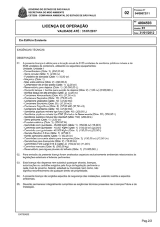 GOVERNO DO ESTADO DE SÃO PAULO                                                                    Processo N°
           SECRETARIA DO MEIO AMBIENTE                                                            02         04/00672/11
           CETESB - COMPANHIA AMBIENTAL DO ESTADO DE SÃO PAULO

                                                                                                             N°
                                                                                                                  4004593
                        LICENÇA DE OPERAÇÃO                                                                  Versão:   01
                                      VALIDADE ATÉ : 31/01/2017
                                                                                                             Data:   31/01/2012

  Em Edifício Existente


EXIGÊNCIAS TÉCNICAS


OBSERVAÇÕES

01.   A presente licença é válida para a locação anual de 9120 unidades de sanitários públicos móveis e de
      6546 unidades de conteiners, utilizando os seguintes equipamentos:
      Unidade: Unidade 1
      - Esmerilhadeira (Qtde: 3) (850,00 W)
      - Serra circular (Qtde: 1) (2,00 cv)
      - Furadeira de bancada (Qtde: 1) (0,50 cv)
      - Maçarico (Qtde: 1)
      - Máq solda elétrica (Qtde: 2) (240,00 A)
      - Compressor de ar tipo pistão (Qtde: 1) (2,00 cv)
      - Reservatório para dejetos (Qtde: 1) (30.000,00 L)
      - Conjunto tanque + bomba para sucção de dejetos (Qtde: 2) (1,00 cv) (2.500,00 L)
      - Bomba dágua de alta pressão (Qtde: 2) (3,00 cv)
      - Containers Almoxarifado (Qtde: 45) (37,50 m3)
      - Containers Depósitos (Qtde: 10) (75,00 m3)
      - Containers Depósitos (Qtde: 70) (37,50 m3)
      - Containers Escritório (Qtde: 55) (37,50 m3)
      - Containers Frigoríficos (Qtde: 8) (37,00 kW) (37,50 m3)
      - Containers Sanitários (Qtde: 10) (37,50 m3)
      - Sanitários púplicos móveis tipo luxo (Qtde: 40) (200,00 L)
      - Sanitários púplicos móveis tipo PNE (Portador de Nesecessida (Qtde: 20) (200,00 L)
      - Sanitários púplicos móveis tipo standart (Qtde: 150) (200,00 L)
      - Serra policorte (Qtde: 1) (3,00 cv)
      - Furadeira elétrica (Qtde: 3) (550,00 W)
      - Caminhão com guindaste - 35.000 kgfm (Qtde: 1) (150,00 cv) (15,00 t)
      - Caminhão com guindaste - 40.507 Kgfm (Qtde: 1) (150,00 cv) (20,00 t)
      - Caminhão com guindaste - 40.000 Kgfm (Qtde: 1) (150,00 cv) (20,00 t)
      - Carreta Random 3 Eixo (Qtde: 1) (27,00 t)
      - Kombi carroceria aberta (Qtde: 1) (60,00 cv)
      - Caminhões corroceria aberta para transporte (Qtde: 2) (150,00 cv) (12,00 Un)
      - Carretinhas para trasnporte (Qtde: 2) (12,00 Un)
      - Caminhões Ford Cargo 815 E (Qtde: 2) (150,00 cv) (11,00 t)
      - Carrinhos manuais (Qtde: 8) (500,00 kg)
      - Reservatório para águas pluviais do telhado (Qtde: 1) (15.000,00 L)

02.   Para emissão da presente licença foram analisados aspectos exclusivamente ambientais relacionados às
      legislações estaduais e federais pertinentes.

03.   Esta licença não dispensa nem substitui quaisquer alvarás, licenças,
      autorizações ou certidões exigidos pela força da legislação pertinente a
      cada nível de governo, federal, estadual ou municipal, bem como, não
      significa reconhecimento de qualquer direito de propriedade.

04.   A presente licença não engloba aspectos de segurança das instalações, estando restrita a aspectos
      ambientais.

05.   Deverão permanecer integralmente cumpridas as exigências técnicas presentes nas Licenças Prévia e de
      Instalação.




 ENTIDADE


                                                                                                                       Pag.2/2
 