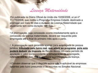 Licença Maternidade
Foi publicada no Diário Oficial da União dia 10/09/2008, a Lei nº
11.770/2008, que institui o Programa Empresa Cidadã, destinado a
prorrogar por mais 60 dias a duração da Licença Maternidade que
atualmente tem como duração 120 dias.

• A prorrogação, cuja concessão ocorre imediatamente após a
concessão da licença maternidade, deverá ser requerida pela
empregada ate o final do primeiro mês após o parto.

• A prorrogação será garantida apenas para empregada de pessoa
jurídica, tributada pelo lucro real, que aderir ao programa, pois esta
poderá deduzir do Imposto de Renda devido em cada período de
apuração o valor correspondente à remuneração da empregada,
referente aos 60 dias em que perdurar a prorrogação da licença.

• Convém observar que o disposto acima não é aplicável às empresas
optantes pelo lucro presumido e às inscritas no Simples Nacional.
 