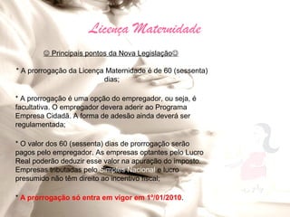 Licença Maternidade
         Principais pontos da Nova Legislação

* A prorrogação da Licença Maternidade é de 60 (sessenta)
                          dias;

* A prorrogação é uma opção do empregador, ou seja, é
facultativa. O empregador devera aderir ao Programa
Empresa Cidadã. A forma de adesão ainda deverá ser
regulamentada;

* O valor dos 60 (sessenta) dias de prorrogação serão
pagos pelo empregador. As empresas optantes pelo Lucro
Real poderão deduzir esse valor na apuração do imposto.
Empresas tributadas pelo Simples Nacional e lucro
presumido não têm direito ao incentivo fiscal;

* A prorrogação só entra em vigor em 1º/01/2010.
 