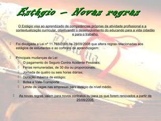 Estágio – Novas regras
         O Estágio visa ao aprendizado de competências próprias da atividade profissional e a
        contextualização curricular, objetivando o desenvolvimento do educando para a vida cidadão
                                               e para o trabalho.

       Foi divulgada a Lei nº 11.788/2008 de 25/09/2008 que altera regras relacionadas aos
        estágios de estudantes e ao contrato de aprendizagem:

       Principais mudanças da Lei:
          O pagamento do Seguro Contra Acidente Pessoais;
          Férias remuneradas, de 30 dia ou proporcionais;
          Jornada de quatro ou seis horas diárias;
          Duração máxima de estágio;
          Bolsa e Vale-Transporte
          Limite de vagas nas empresas para estágio de nível médio.

         As novas regras valem para novos contratos ou para os que forem renovados a partir de
                                              25/09/2008.
 