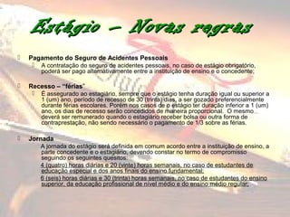 Estágio – Novas regras
   Pagamento do Seguro de Acidentes Pessoais
        A contratação do seguro de acidentes pessoais, no caso de estágio obrigatório,
         poderá ser pago alternativamente entre a instituição de ensino e o concedente;

   Recesso – “férias”
        É assegurado ao estagiário, sempre que o estágio tenha duração igual ou superior a
         1 (um) ano, período de recesso de 30 (trinta) dias, a ser gozado preferencialmente
         durante férias escolares. Porém nos casos de o estágio ter duração inferior a 1 (um)
         ano, os dias de recesso serão concedidos de maneira proporcional. O mesmo
         deverá ser remunerado quando o estagiário receber bolsa ou outra forma de
         contraprestação, não sendo necessário o pagamento de 1/3 sobre as férias.

   Jornada
         A jornada do estágio será definida em comum acordo entre a instituição de ensino, a
         parte concedente e o estagiário, devendo constar no termo de compromisso
         seguindo os seguintes quesitos:
         4 (quatro) horas diárias e 20 (vinte) horas semanais, no caso de estudantes de
         educação especial e dos anos finais do ensino fundamental;
         6 (seis) horas diárias e 30 (trinta) horas semanais, no caso de estudantes do ensino
         superior, da educação profissional de nível médio e do ensino médio regular;
 