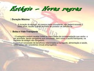 Estágio – Novas regras
 Duração Máxima

        A duração do estágio, na mesma parte concedente, não poderá exceder 2
        (dois) anos, exceto quando se tratar de portador de deficiência

 Bolsa e Vale-Transporte

    O estagiário poderá receber bolsa ou outra forma de contraprestação que venha a
  ser acordada, sendo obrigatória sua concessão, bem como o auxílio-transporte, na
  hipótese de estágio não obrigatório.
  A eventual concessão de benefícios relacionados a transporte, alimentação e saúde,
  entre outros não caracteriza vinculo empregatício.
 