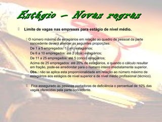 Estágio – Novas regras
   Limite de vagas nas empresas para estágio de nível médio.

      O número máximo de estagiários em relação ao quadro de pessoal da parte
        concedente deverá atender as seguintes proporções:
        De 1 a 5 empregados: 1 (um) estagiários;
        De 6 a 10 empregados: até 2 (dois) estagiários;
        De 11 a 25 empregados: até 5 (cinco) estagiários;
        Acima de 25 empregados: até 20% de estagiários, e quando o cálculo resultar
        em fração, pode-se arredondar para o numero inteiro imediatamente superior.
        Obs.: não se aplica esta proporcionalidade em relação ao número máximo de
        estagiários aos estágios de nível superior e de nível médio profissional (técnico).

         Fica assegurado às pessoas portadoras de deficiência o percentual de 10% das
         vagas oferecidas pela parte concedente.
 