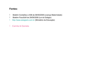 Fontes:

    Boletim ContaDez e IOB de 08/09/2008 (Licença Maternidade)
    Boletim FiscoSoft de 29/09/2008 (Lei do Estágio)
   http://www.estagiario.com.br (Ministério da Educação)


 Camila & Daniela
 