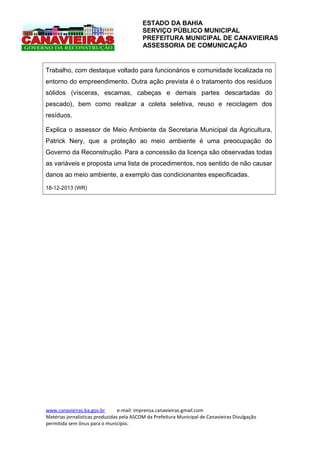 ESTADO DA BAHIA
SERVIÇO PÚBLICO MUNICIPAL
PREFEITURA MUNICIPAL DE CANAVIEIRAS
ASSESSORIA DE COMUNICAÇÃO

Trabalho, com destaque voltado para funcionários e comunidade localizada no
entorno do empreendimento. Outra ação prevista é o tratamento dos resíduos
sólidos (vísceras, escamas, cabeças e demais partes descartadas do
pescado), bem como realizar a coleta seletiva, reuso e reciclagem dos
resíduos.
Explica o assessor de Meio Ambiente da Secretaria Municipal da Agricultura,
Patrick Nery, que a proteção ao meio ambiente é uma preocupação do
Governo da Reconstrução. Para a concessão da licença são observadas todas
as variáveis e proposta uma lista de procedimentos, nos sentido de não causar
danos ao meio ambiente, a exemplo das condicionantes especificadas.
18-12-2013 (WR)

www.canavieiras.ba.gov.br
e-mail: imprensa.canavieiras.gmail.com
Matérias jornalísticas produzidas pela ASCOM da Prefeitura Municipal de Canavieiras Divulgação
permitida sem ônus para o município.

 