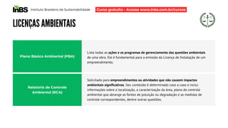 Instituto Brasileiro de Sustentabilidade
LICENÇAS AMBIENTAIS
Lista todas as ações e os programas de gerenciamento das questões ambientais
de uma obra. Ele é fundamental para a emissão da Licença de Instalação de um
empreendimento.
Plano Básico Ambiental (PBA)
Relatório de Controle
Ambiental (RCA)
Solicitado para empreendimentos ou atividades que não causem impactos
ambientais significativos. Seu conteúdo é determinado caso a caso e inclui
informações sobre a localização, a caracterização da área, plano de controle
ambiental que abrange as fontes de poluição ou degradação e as medidas de
controle correspondentes, dentre outras questões.
Curso gratuito - Acesse www.inbs.com.br/cursos
 