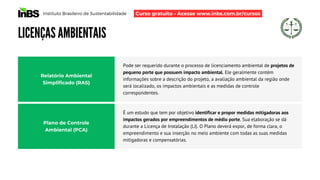 Instituto Brasileiro de Sustentabilidade
LICENÇAS AMBIENTAIS
Pode ser requerido durante o processo de licenciamento ambiental de projetos de
pequeno porte que possuem impacto ambiental. Ele geralmente contém
informações sobre a descrição do projeto, a avaliação ambiental da região onde
será localizado, os impactos ambientais e as medidas de controle
correspondentes.
Relatório Ambiental
Simplificado (RAS)
Plano de Controle
Ambiental (PCA)
É um estudo que tem por objetivo identificar e propor medidas mitigadoras aos
impactos gerados por empreendimentos de médio porte. Sua elaboração se dá
durante a Licença de Instalação (LI). O Plano deverá expor, de forma clara, o
empreendimento e sua inserção no meio ambiente com todas as suas medidas
mitigadoras e compensatórias.
Curso gratuito - Acesse www.inbs.com.br/cursos
 