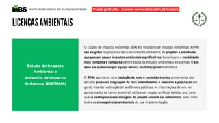 Instituto Brasileiro de Sustentabilidade
LICENÇAS AMBIENTAIS
O Estudo de Impacto Ambiental (EIA) e o Relatório de Impacto Ambiental (RIMA)
são exigidos no processo de licenciamento ambiental de projetos e atividades
que possam causar impactos ambientais significativos. Constituem a modalidade
mais completa e complexa dentre todos os estudos ambientais existentes. O EIA
deve ser elaborado por equipe técnica multidisciplinar habilitada.
O RIMA apresenta uma tradução de todo o conteúdo técnico proveniente dos
estudos para uma linguagem de fácil entendimento e acessível à população em
geral, visando realização de audiências públicas. As informações devem ser
apresentadas de forma acessível, utilizando mapas, gráficos, tabelas, etc, para
que as vantagens e desvantagens do projeto possam ser entendidas, bem como
todas as consequências ambientais de sua implementação.
Estudo de Impacto
Ambiental e
Relatório de Impacto
Ambiental (EIA/RIMA)
Curso gratuito - Acesse www.inbs.com.br/cursos
 