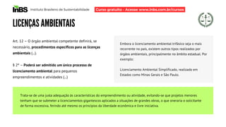 Instituto Brasileiro de Sustentabilidade
LICENÇAS AMBIENTAIS
Art. 12 – O órgão ambiental competente definirá, se
necessário, procedimentos específicos para as licenças
ambientais (...).
§ 2º – Poderá ser admitido um único processo de
licenciamento ambiental para pequenos
empreendimentos e atividades (...)
Embora o licenciamento ambiental trifásico seja o mais
recorrente no país, existem outros tipos realizados por
órgãos ambientais, principalmente no âmbito estadual. Por
exemplo:
Licenciamento Ambiental Simplificado, realizado em
Estados como Minas Gerais e São Paulo.
Trata-se de uma justa adequação às características do empreendimento ou atividade, evitando-se que projetos menores
tenham que se submeter a licenciamentos gigantescos aplicados a situações de grandes obras, o que oneraria o solicitante
de forma excessiva, ferindo até mesmo os princípios da liberdade econômica e livre iniciativa.
Curso gratuito - Acesse www.inbs.com.br/cursos
 
