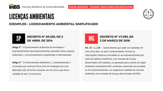 Instituto Brasileiro de Sustentabilidade
LICENÇAS AMBIENTAIS
DECRETO Nº 60.329, DE 2
DE ABRIL DE 2014
EXEMPLOS - LICENCIAMENTO AMBIENTAL SIMPLIFICADO
Artigo 1º - O licenciamento ambiental de atividades e
empreendimentos que potencialmente acarretem baixo impacto
ambiental (...) em procedimento simplificado e informatizado.
Artigo 2º - O licenciamento ambiental (...) compreendendo a
concessão das Licenças Prévia (LP), de Instalação (LI) e de
Operação (LO), de forma conjunta, em ato único, que terá a
validade de até 5 (cinco) anos.
SP DECRETO Nº 47.383, DE
2 DE MARÇO DE 2018
MG
Art. 13 – (...) III – licenciamento que pode ser realizado em
uma única fase, no qual o empreendedor fornece as
informações relativas à atividade ou ao empreendimento por
meio de cadastro eletrônico, com emissão de licença
denominada LAS-Cadastro, ou apresenta para análise do órgão
ambiental competente RAS, contendo a descrição da atividade
ou do empreendimento e as respectivas medidas de controle
ambiental, com emissão de licença denominada LAS-RAS.
Curso gratuito - Acesse www.inbs.com.br/cursos
 