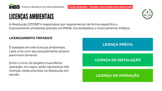 Instituto Brasileiro de Sustentabilidade
LICENÇAS AMBIENTAIS
A Resolução 237/1997 é responsável por regulamentar de forma específica o
licenciamento ambiental previsto na PNMA. Ela estabelece o licenciamento trifásico.
LICENCIAMENTO TRIFÁSICO
É baseado em três licenças ambientais,
cada uma com seu procedimento próprio
para licenciamento.
Entre o início do projeto e sua efetiva
operação, em regra, serão necessárias três
licenças, todas previstas na Resolução em
estudo.
LICENÇA PRÉVIA
LICENÇA DE INSTALAÇÃO
LICENÇA DE OPERAÇÃO
Curso gratuito - Acesse www.inbs.com.br/cursos
 