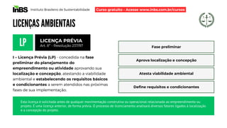 Instituto Brasileiro de Sustentabilidade
LICENÇAS AMBIENTAIS
LP
I – Licença Prévia (LP) - concedida na fase
preliminar do planejamento do
empreendimento ou atividade aprovando sua
localização e concepção, atestando a viabilidade
ambiental e estabelecendo os requisitos básicos
e condicionantes a serem atendidos nas próximas
fases de sua implementação;
LICENÇA PRÉVIA
Art. 8º - Resolução 237/97 Fase preliminar
Aprova localização e concepção
Atesta viabilidade ambiental
Define requisitos e condicionantes
Esta licença é solicitada antes de qualquer movimentação construtiva ou operacional relacionada ao empreendimento ou
projeto. É uma licença anterior, de forma prévia. O processo de licenciamento analisará diversos fatores ligados à localização
e a concepção do projeto.
Curso gratuito - Acesse www.inbs.com.br/cursos
 