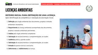 Definição pelo órgão ambiental dos documentos, projetos e estudos
ambientais necessários.
Requerimento da licença ambiental acompanhado dos documentos,
projetos e estudos ambientais pertinentes.
Análise pelo órgão ambiental competente.
Solicitação de esclarecimentos e complementações, se couber.
Audiência pública, quando couber.
Solicitação de esclarecimentos e complementações, se couber.
Emissão de parecer técnico conclusivo.
Deferimento ou indeferimento da licença.
1.
2.
3.
4.
5.
6.
7.
8.
Instituto Brasileiro de Sustentabilidade
LICENÇAS AMBIENTAIS
ROTEIRO INICIAL PARA OBTENÇÃO DE UMA LICENÇA
Após identificação da competência e realização da solicitação inicial.
Curso gratuito - Acesse www.inbs.com.br/cursos
 