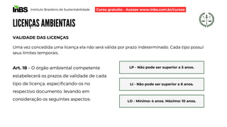 Instituto Brasileiro de Sustentabilidade
LICENÇAS AMBIENTAIS
Uma vez concedida uma licença ela não será válida por prazo indeterminado. Cada tipo possuí
seus limites temporais.
Art. 18 – O órgão ambiental competente
estabelecerá os prazos de validade de cada
tipo de licença, especificando-os no
respectivo documento, levando em
consideração os seguintes aspectos:
VALIDADE DAS LICENÇAS
LP - Não pode ser superior a 5 anos.
LI - Não pode ser superior a 6 anos.
LO - Mínimo: 4 anos. Máximo: 10 anos.
Curso gratuito - Acesse www.inbs.com.br/cursos
 