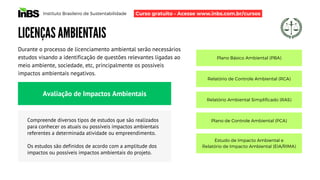 Instituto Brasileiro de Sustentabilidade
LICENÇAS AMBIENTAIS
Durante o processo de licenciamento ambiental serão necessários
estudos visando a identificação de questões relevantes ligadas ao
meio ambiente, sociedade, etc, principalmente os possíveis
impactos ambientais negativos.
Avaliação de Impactos Ambientais
Compreende diversos tipos de estudos que são realizados
para conhecer os atuais ou possíveis impactos ambientais
referentes a determinada atividade ou empreendimento.
Os estudos são definidos de acordo com a amplitude dos
impactos ou possíveis impactos ambientais do projeto.
Plano Básico Ambiental (PBA)
Relatório de Controle Ambiental (RCA)
Relatório Ambiental Simplificado (RAS)
Plano de Controle Ambiental (PCA)
Estudo de Impacto Ambiental e
Relatório de Impacto Ambiental (EIA/RIMA)
Curso gratuito - Acesse www.inbs.com.br/cursos
 