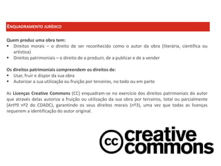 ENQUADRAMENTO JURÍDICO
Quem produz uma obra tem:
 Direitos morais – o direito de ser reconhecido como o autor da obra (literária, científica ou
artística)
 Direitos patrimoniais – o direito de a produzir, de a publicar e de a vender
Os direitos patrimoniais compreendem os direitos de:
 Usar, fruir e dispor da sua obra
 Autorizar a sua utilização ou fruição por terceiros, no todo ou em parte
As Licenças Creative Commons (CC) enquadram-se no exercício dos direitos patrimoniais do autor
que através delas autoriza a fruição ou utilização da sua obra por terceiros, total ou parcialmente
(Artº9 nº2 do CDADC), garantindo os seus direitos morais (nº3), uma vez que todas as licenças
requerem a identificação do autor original.

 