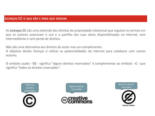 LICENÇAS CC O QUE SÃO E PARA QUE SERVEM
As Licenças CC são uma extensão dos direitos de propriedade intelectual que regulam os termos em
que os autores autorizam o uso e a partilha das suas obras disponibilizadas na Internet, sem
intermediários e sem perda de direitos.
Não são uma alternativa aos direitos de autor mas um complemento.
O objetivo destas licenças é utilizar as potencialidades da Internet para colaborar com outros
autores.
O símbolo usado - CC - significa “alguns direitos reservados” é complementar ao símbolo - C - que
significa “todos os direitos reservados”.

 