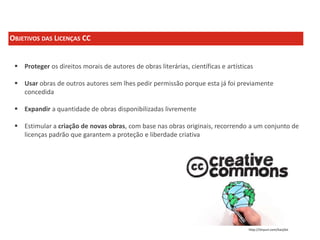 OBJETIVOS DAS LICENÇAS CC
 Proteger os direitos morais de autores de obras literárias, científicas e artísticas
 Usar obras de outros autores sem lhes pedir permissão porque esta já foi previamente
concedida
 Expandir a quantidade de obras disponibilizadas livremente
 Estimular a criação de novas obras, com base nas obras originais, recorrendo a um conjunto de
licenças padrão que garantem a proteção e liberdade criativa

http://tinyurl.com/kavj3st

 