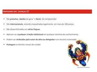 VANTAGENS DAS LICENÇAS CC
 São gratuitas, rápidas de gerar e fáceis de compreender
 São internacionais, estando enquadradas legalmente em mais de 100 países
 São disponibilizadas em várias línguas
 Aplicam-se a qualquer criação intelectual em qualquer domínio do conhecimento
 Podem ser atribuídas pelo autor da obra ou delegadas num terceiro autorizado
 Protegem os direitos morais do criador

http://tinyurl.com/lpl3am6

 