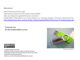 BIBLIOGRAFIA:
http://creativecommons.org/
http://www.creativecommons.pt/cms/view/id/28/
http://pt.wikipedia.org/wiki/Creative_Commons
SDUM (2012). Repositórios em Acesso Aberto e as Licenças Creative Commons. Retrieved from
http://openaccess.sdum.uminho.pt/wp-content/uploads/2012/12/licencas-CC-briefing-paper.pdf

Contacte-nos
div.db.helpdesk@fct.unl.pt

Licenças Creative Commons
by Rosário Duarte is licensed under a Creative Commons
Atribuição-Uso Não-Comercial-Partilha nos termos da mesma
licença 4.0 Internacional License.
Based on a work at http://www.biblioteca.fct.unl.pt/

http://tinyurl.com/k9c9vk7

 