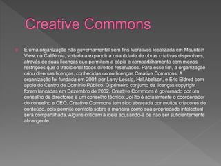 É uma organização não governamental sem fins lucrativos localizada em Mountain
View, na Califórnia, voltada a expandir a quantidade de obras criativas disponíveis,
através de suas licenças que permitem a cópia e compartilhamento com menos
restrições que o tradicional todos direitos reservados. Para esse fim, a organização
criou diversas licenças, conhecidas como licenças Creative Commons. A
organização foi fundada em 2001 por Larry Lessig, Hal Abelson, e Eric Eldred com
apoio do Centro de Domínio Público. O primeiro conjunto de licenças copyright
foram lançadas em Dezembro de 2002. Creative Commons é governado por um
conselho de directores e um conselho técnico. Joi Ito é actualmente o coordenador
do conselho e CEO. Creative Commons tem sido abraçada por muitos criadores de
conteúdo, pois permite controle sobre a maneira como sua propriedade intelectual
será compartilhada. Alguns criticam a ideia acusando-a de não ser suficientemente
abrangente.
 