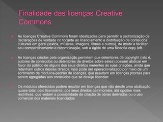  As licenças Creative Commons foram idealizadas para permitir a padronização de
declarações de vontade no tocante ao licenciamento e distribuição de conteúdos
culturais em geral (textos, músicas, imagens, filmes e outros), de modo a facilitar
seu compartilhamento e recombinação, sob a égide de uma filosofia copy left.
 As licenças criadas pela organização permitem que detentores de copyright (isto é,
autores de conteúdos ou detentores de direitos sobre estes) possam abdicar em
favor do público de alguns dos seus direitos inerentes às suas criações, ainda que
retenham outros desses direitos. Isso pode ser operacionalizado por meio de um
sortimento de módulos-padrão de licenças, que resultam em licenças prontas para
serem agregadas aos conteúdos que se deseje licenciar.
 Os módulos oferecidos podem resultar em licenças que vão desde uma abdicação
quase total, pelo licenciante, dos seus direitos patrimoniais, até opções mais
restritivas, que vedam a possibilidade de criação de obras derivadas ou o uso
comercial dos materiais licenciados
 