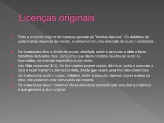 Todo o conjunto original de licenças garante os "direitos básicos". Os detalhes de
cada licença depende da versão, e compreende uma selecção de quatro condições:
 Os licenciados têm o direito de copiar, distribuir, exibir e executar a obra e fazer
trabalhos derivados dela, conquanto que dêem créditos devidos ao autor ou
licenciador, na maneira especificada por estes.
 Uso Não comercial (NC): Os licenciados podem copiar, distribuir, exibir e executar a
obra e fazer trabalhos derivados dela, desde que sejam para fins não-comerciais.
 Os licenciados podem copiar, distribuir, exibir e executar apenas cópias exatas da
obra, não podendo criar derivações da mesma.
 Os licenciados devem distribuir obras derivadas somente sob uma licença idêntica
à que governa a obra original
 