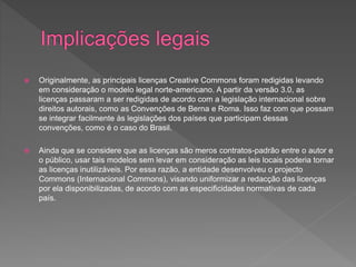  Originalmente, as principais licenças Creative Commons foram redigidas levando
em consideração o modelo legal norte-americano. A partir da versão 3.0, as
licenças passaram a ser redigidas de acordo com a legislação internacional sobre
direitos autorais, como as Convenções de Berna e Roma. Isso faz com que possam
se integrar facilmente às legislações dos países que participam dessas
convenções, como é o caso do Brasil.
 Ainda que se considere que as licenças são meros contratos-padrão entre o autor e
o público, usar tais modelos sem levar em consideração as leis locais poderia tornar
as licenças inutilizáveis. Por essa razão, a entidade desenvolveu o projecto
Commons (Internacional Commons), visando uniformizar a redacção das licenças
por ela disponibilizadas, de acordo com as especificidades normativas de cada
país.
 