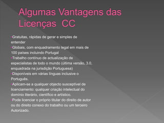 •Gratuitas, rápidas de gerar e simples de
entender
•Globais, com enquadramento legal em mais de
100 países incluindo Portugal
•Trabalho contínuo de actualização de
especialistas de todo o mundo (última versão, 3.0,
enquadrada na jurisdição Portuguesa)
•Disponíveis em várias línguas inclusive o
Português.
•Aplicam-se a qualquer objecto susceptível de
licenciamento: qualquer criação intelectual do
domínio literário, científico e artístico.
•Pode licenciar o próprio titular do direito de autor
ou do direito conexo do trabalho ou um terceiro
Autorizado.
 