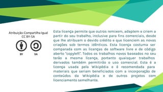 Esta licença permite que outros remixem, adaptem e criem a
partir do seu trabalho, inclusive para fins comerciais, desde
que lhe atribuam o devido crédito e que licenciem as novas
criações sob termos idênticos. Esta licença costuma ser
comparada com as licenças de software livre e de código
aberto "copyleft". Todos os trabalhos novos baseados no seu
terão a mesma licença, portanto quaisquer trabalhos
derivados também permitirão o uso comercial. Esta é a
licença usada pela Wikipédia e é recomendada para
materiais que seriam beneficiados com a incorporação de
conteúdos da Wikipédia e de outros projetos com
licenciamento semelhante.
Atribuição-Compartilha Igual
CC BY-SA
 