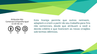Esta licença permite que outros remixem,
adaptem e criem a partir do seu trabalho para fins
não comerciais, desde que atribuam a você o
devido crédito e que licenciem as novas criações
sob termos idênticos.
Atribuição-Não
Comercial-Compartilha Igual
CC BY-NC-SA
 