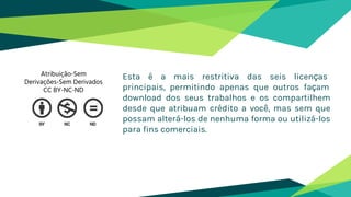 Esta é a mais restritiva das seis licenças
principais, permitindo apenas que outros façam
download dos seus trabalhos e os compartilhem
desde que atribuam crédito a você, mas sem que
possam alterá-los de nenhuma forma ou utilizá-los
para fins comerciais.
Atribuição-Sem
Derivações-Sem Derivados
CC BY-NC-ND
 