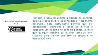 Também é possível utilizar a licença de domínio
público (“Todos os direitos concedidos” / “No Rights
Reserved”). Este instrumento permite que os
licenciantes renunciem a todos os direitos e
coloquem um trabalho no domínio público. Permite
que qualquer usuário da internet “sinalize” um
trabalho para indicar que este se encontra no
domínio público.
Atribuição-Domínio Público
CC0
 