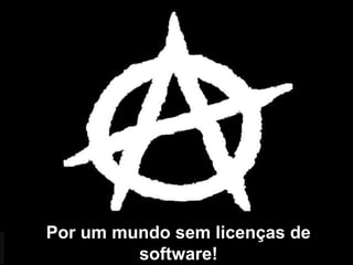 Por um mundo sem licenças de
software!
 
