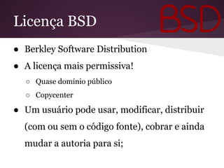 Licença BSD
● Berkley Software Distribution
● A licença mais permissiva!
○ Quase domínio público
○ Copycenter
● Um usuário pode usar, modificar, distribuir
(com ou sem o código fonte), cobrar e ainda
mudar a autoria para si;
 