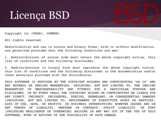 Licença BSD
Copyright (c) <YEAR>, <OWNER>
All rights reserved.
Redistribution and use in source and binary forms, with or without modification,
are permitted provided that the following conditions are met:
1. Redistributions of source code must retain the above copyright notice, this
list of conditions and the following disclaimer.
2. Redistributions in binary form must reproduce the above copyright notice,
this list of conditions and the following disclaimer in the documentation and/or
other materials provided with the distribution.
THIS SOFTWARE IS PROVIDED BY THE COPYRIGHT HOLDERS AND CONTRIBUTORS "AS IS" AND
ANY EXPRESS OR IMPLIED WARRANTIES, INCLUDING, BUT NOT LIMITED TO, THE IMPLIED
WARRANTIES OF MERCHANTABILITY AND FITNESS FOR A PARTICULAR PURPOSE ARE
DISCLAIMED. IN NO EVENT SHALL THE COPYRIGHT HOLDER OR CONTRIBUTORS BE LIABLE FOR
ANY DIRECT, INDIRECT, INCIDENTAL, SPECIAL, EXEMPLARY, OR CONSEQUENTIAL DAMAGES
(INCLUDING, BUT NOT LIMITED TO, PROCUREMENT OF SUBSTITUTE GOODS OR SERVICES;
LOSS OF USE, DATA, OR PROFITS; OR BUSINESS INTERRUPTION) HOWEVER CAUSED AND ON
ANY THEORY OF LIABILITY, WHETHER IN CONTRACT, STRICT LIABILITY, OR TORT
(INCLUDING NEGLIGENCE OR OTHERWISE) ARISING IN ANY WAY OUT OF THE USE OF THIS
SOFTWARE, EVEN IF ADVISED OF THE POSSIBILITY OF SUCH DAMAGE.
 