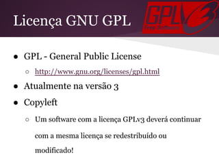 Licença GNU GPL
● GPL - General Public License
○ http://www.gnu.org/licenses/gpl.html
● Atualmente na versão 3
● Copyleft
○ Um software com a licença GPLv3 deverá continuar
com a mesma licença se redestribuído ou
modificado!
 