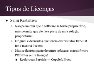Tipos de Licenças
● Semi Restritiva
○ Não permitem que o software se torne proprietário,
mas permite que ele faça parte de uma solução
proprietária;
○ Original e derivados que forem distribuídos DEVEM
ter a mesma licença;
○ Mas se fizerem parte de outro software, este software
PODE ter outra licença!
■ Recíprocas Parciais → Copyleft Fraco
 