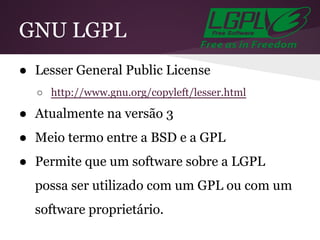 GNU LGPL
● Lesser General Public License
○ http://www.gnu.org/copyleft/lesser.html
● Atualmente na versão 3
● Meio termo entre a BSD e a GPL
● Permite que um software sobre a LGPL
possa ser utilizado com um GPL ou com um
software proprietário.
 