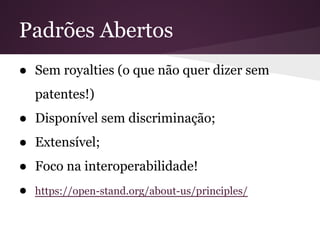 Padrões Abertos
● Sem royalties (o que não quer dizer sem
patentes!)
● Disponível sem discriminação;
● Extensível;
● Foco na interoperabilidade!
● https://open-stand.org/about-us/principles/
 